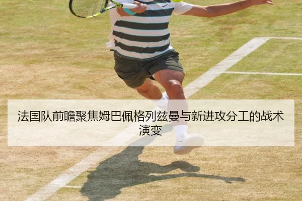 法国队前瞻聚焦姆巴佩格列兹曼与新进攻分工的战术演变