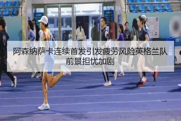 阿森纳萨卡连续首发引发疲劳风险英格兰队前景担忧加剧